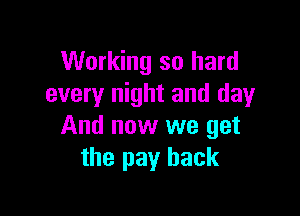 Working so hard
every night and day

And now we get
the pay back