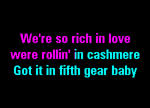 We're so rich in love

were rollin' in cashmere
Got it in fifth gear baby