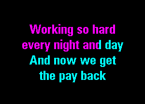 Working so hard
every night and day

And now we get
the pay back