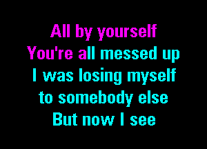 All by yourself
You're all messed up

I was losing myself
to somebody else
But now I see