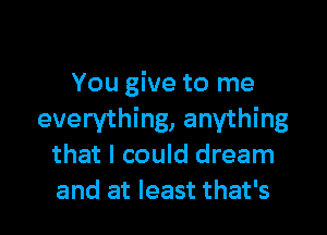 You give to me

everything, anything
that I could dream
and at least that's