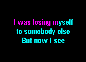 I was losing myself

to somebody else
But now I see