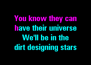 You know they can
have their universe

We'll be in the
dirt designing stars