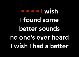 o 0 0 0 I wish
I found some

better sounds
no one's ever heard
I wish I had a better