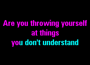 Are you throwing yourself

at things
you don't understand