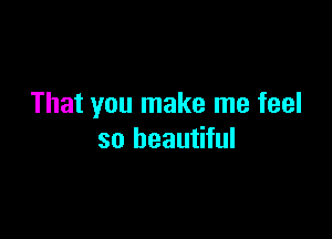 That you make me feel

so beautiful