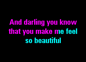 And darling you know

that you make me feel
so beautiful