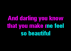 And darling you know

that you make me feel
so beautiful