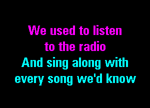 We used to listen
to the radio

And sing along with
every song we'd know