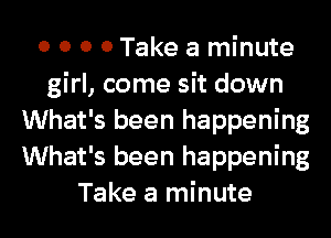 0 0 0 0 Take a minute
girl, come sit down
What's been happening
What's been happening
Take a minute