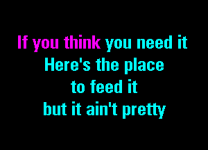 If you think you need it
Here's the place

to feed it
but it ain't pretty