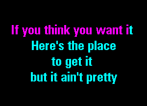 If you think you want it
Here's the place

to get it
but it ain't pretty