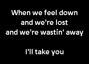 When we feel down
and we're lost

and we're wastin' away

I'll take you