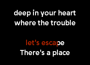 deep in your heart
where the trouble

let's escape
There's a place