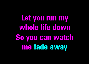 Let you run my
whole life down

So you can watch
me fade away