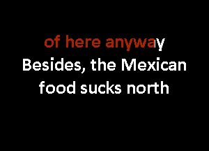 of here anyway
Besides, the Mexican

food sucks north