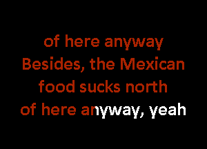 of here anyway
Besides, the Mexican

food sucks north
of here anyway, yeah