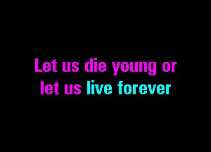 Let us die young or

let us live forever