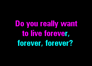 Do you really want

to live forever,
forever. forever?