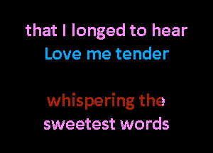 that I longed to hear
Love me tender

whispering the
sweetest words