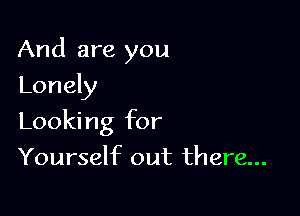 And are you

Lonely
Looking for
Yourself out there...