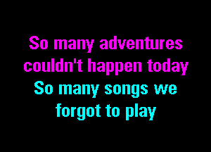 So many adventures
couldn't happen todayr

So many songs we
forgot to play