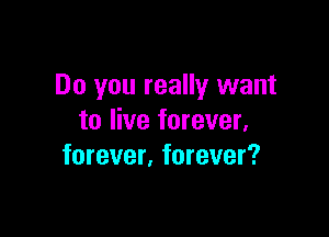 Do you really want

to live forever,
forever. forever?