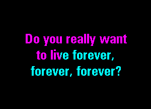 Do you really want

to live forever,
forever. forever?