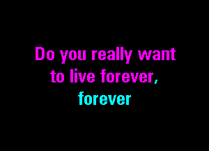 Do you really want

to live forever,
forever