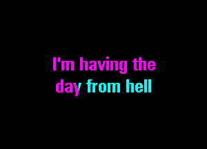 I'm having the

day from hell