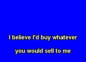 I believe I'd buy whatever

you would sell to me
