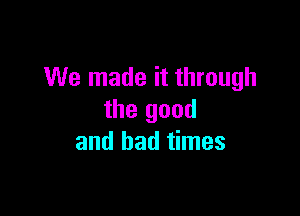 We made it through

the good
and bad times