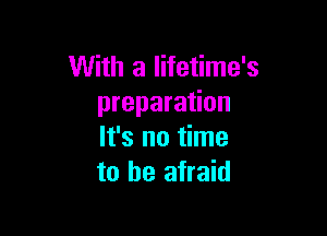 With a lifetime's
preparation

It's no time
to be afraid