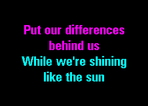 Put our differences
behind us

While we're shining
like the sun