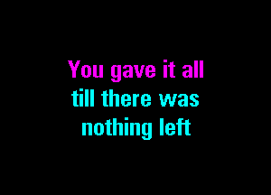 You gave it all

till there was
nothing left