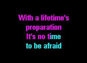With a lifetime's
preparation

It's no time
to be afraid