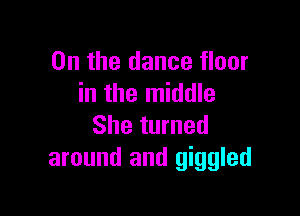 0n the dance floor
in the middle

She turned
around and giggled