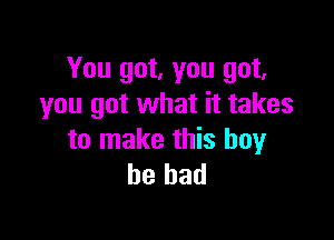 You got, you got,
you got what it takes

to make this boy
he had