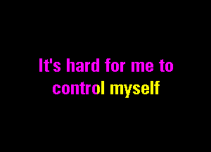 It's hard for me to

control myself