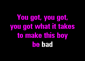 You got, you got,
you got what it takes

to make this boy
he had