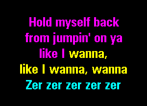 Hold myself back
from iumpin' on ya
like I wanna.
like I wanna, wanna
Zer zer zer zer zer