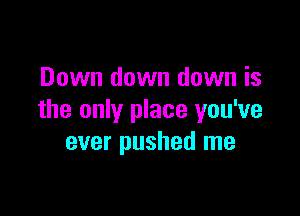 Down down down is

the only place you've
ever pushed me