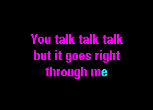 You talk talk talk

but it goes right
through me