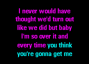 I never would have
thought we'd turn out

like we did but baby
I'm so over it and
every time you think

you're gonna get me I