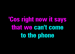 'Cos right now it says

that we can't come
to the phone