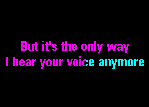 But it's the only way

I hear your voice anymore