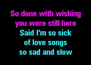 So done with wishing
you were still here

Said I'm so sick
of love songs
so sad and slow