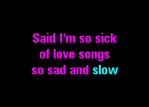 Said I'm so sick

of love songs
so sad and slow