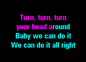 Turn, turn, turn
your head around

Baby we can do it
We can do it all right