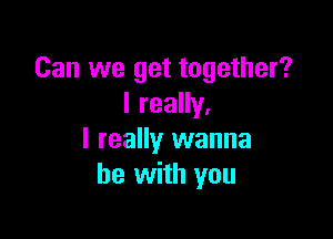 Can we get together?
I really,

I really wanna
be with you